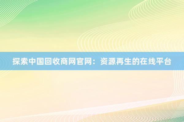 探索中国回收商网官网：资源再生的在线平台